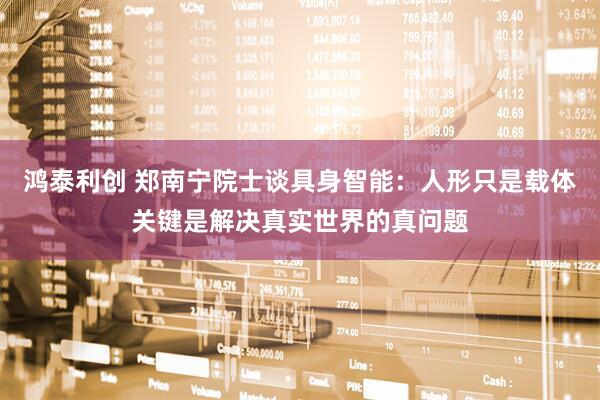 鸿泰利创 郑南宁院士谈具身智能：人形只是载体关键是解决真实世界的真问题