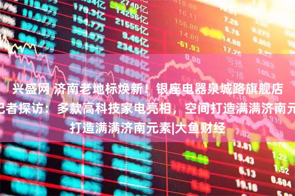 兴盛网 济南老地标焕新！银座电器泉城路旗舰店正式开业，记者探访：多款高科技家电亮相，空间打造满满济南元素|大鱼财经