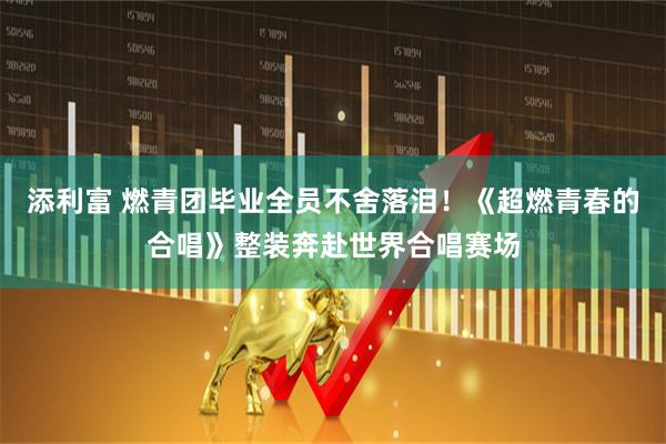 添利富 燃青团毕业全员不舍落泪！《超燃青春的合唱》整装奔赴世界合唱赛场