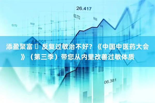 添盈聚富 ​反复过敏治不好？《中国中医药大会》（第三季）带您从内里改善过敏体质