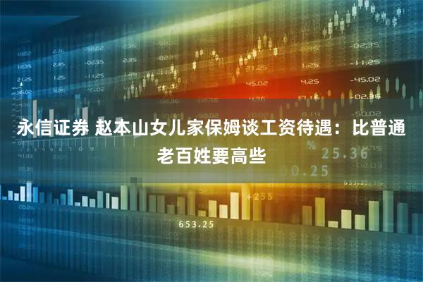 永信证券 赵本山女儿家保姆谈工资待遇：比普通老百姓要高些