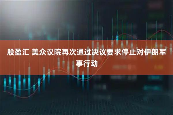 股盈汇 美众议院再次通过决议要求停止对伊朗军事行动
