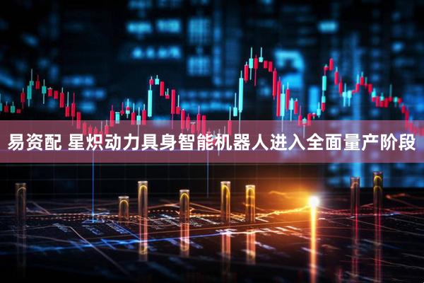 易资配 星炽动力具身智能机器人进入全面量产阶段
