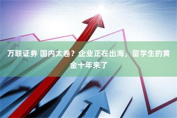 万联证券 国内太卷？企业正在出海，留学生的黄金十年来了