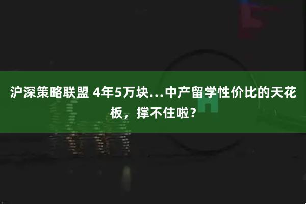 沪深策略联盟 4年5万块…中产留学性价比的天花板，撑不住啦？