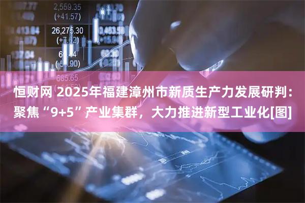 恒财网 2025年福建漳州市新质生产力发展研判：聚焦“9+5”产业集群，大力推进新型工业化[图]