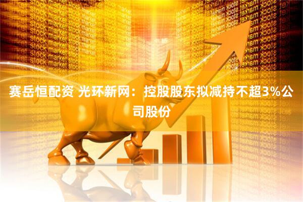 赛岳恒配资 光环新网：控股股东拟减持不超3%公司股份