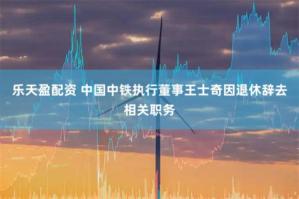 乐天盈配资 中国中铁执行董事王士奇因退休辞去相关职务