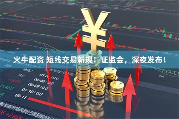 火牛配资 短线交易新规！证监会，深夜发布！