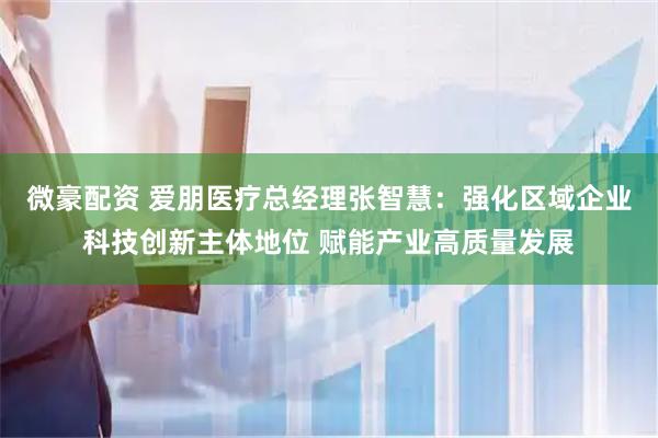 微豪配资 爱朋医疗总经理张智慧：强化区域企业科技创新主体地位 赋能产业高质量发展