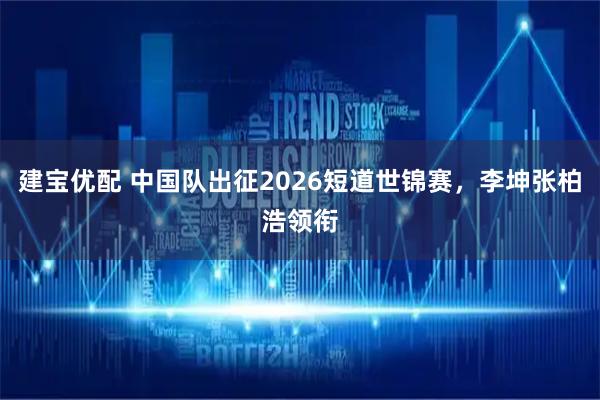 建宝优配 中国队出征2026短道世锦赛，李坤张柏浩领衔