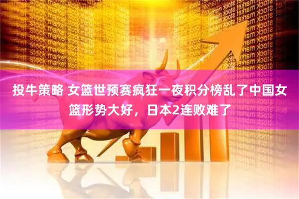 投牛策略 女篮世预赛疯狂一夜积分榜乱了中国女篮形势大好，日本2连败难了