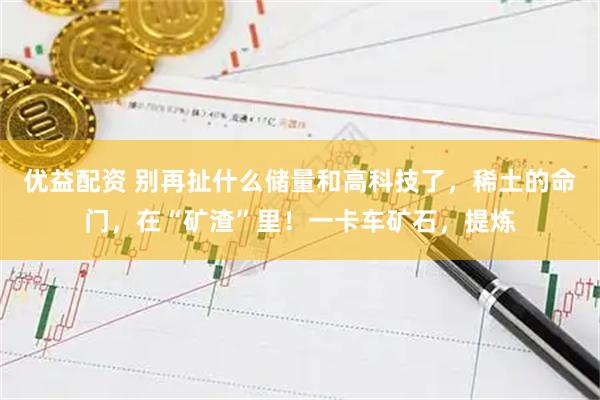 优益配资 别再扯什么储量和高科技了，稀土的命门，在“矿渣”里！一卡车矿石，提炼