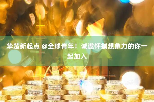 华楚新起点 @全球青年！诚邀怀揣想象力的你一起加入