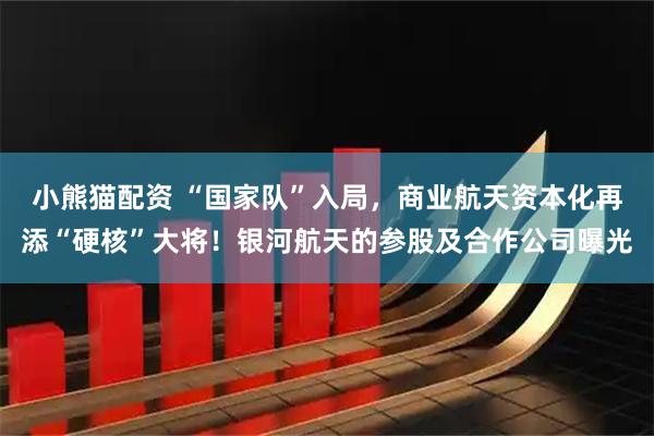 小熊猫配资 “国家队”入局，商业航天资本化再添“硬核”大将！银河航天的参股及合作公司曝光