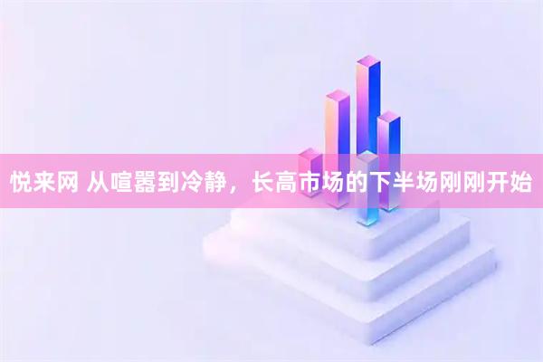 悦来网 从喧嚣到冷静，长高市场的下半场刚刚开始