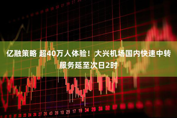 亿融策略 超40万人体验！大兴机场国内快速中转服务延至次日2时
