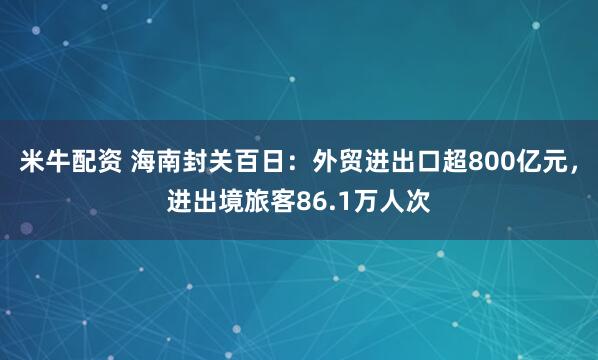 米牛配资 海南封关百日：外贸进出口超800亿元，进出境旅客86.1万人次