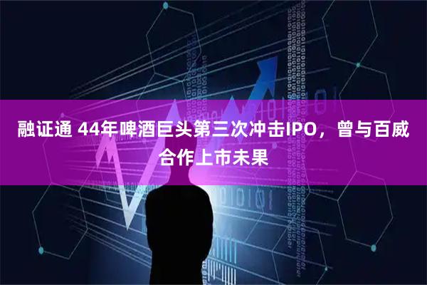 融证通 44年啤酒巨头第三次冲击IPO，曾与百威合作上市未果