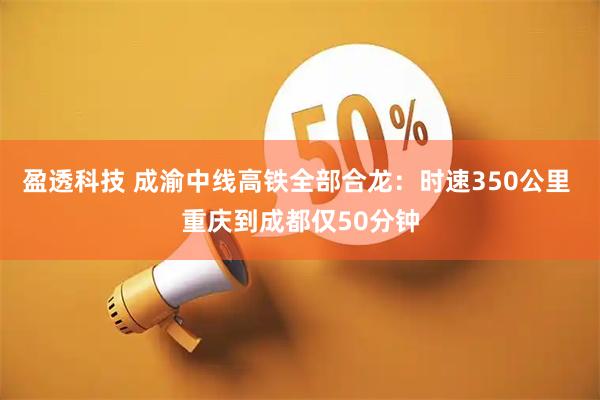 盈透科技 成渝中线高铁全部合龙：时速350公里 重庆到成都仅50分钟