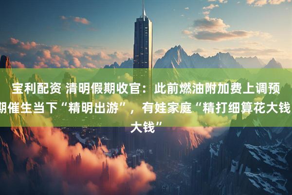 宝利配资 清明假期收官：此前燃油附加费上调预期催生当下“精明出游”，有娃家庭“精打细算花大钱”