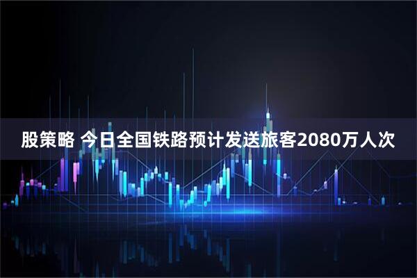 股策略 今日全国铁路预计发送旅客2080万人次