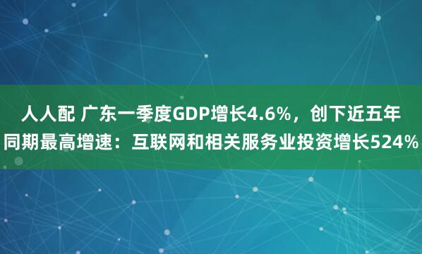 人人配 广东一季度GDP增长4.6%，创下近五年同期最高增速：互联网和相关服务业投资增长524%