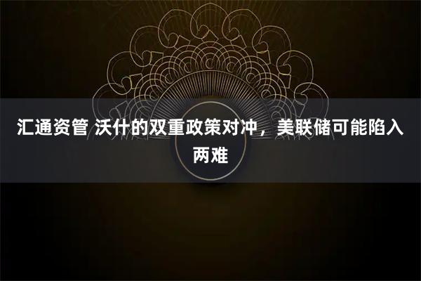 汇通资管 沃什的双重政策对冲，美联储可能陷入两难