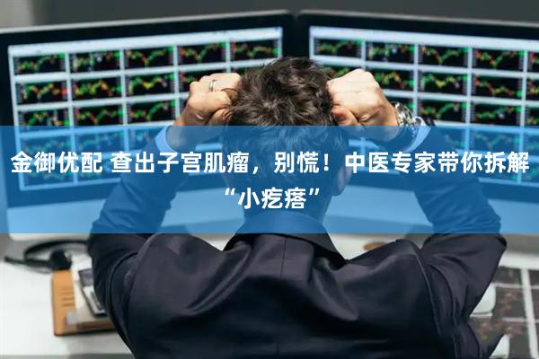 金御优配 查出子宫肌瘤，别慌！中医专家带你拆解“小疙瘩”