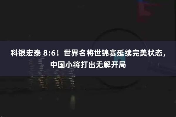 科银宏泰 8:6!世界名将世锦赛延续完美状态,中国小将打出无解开局