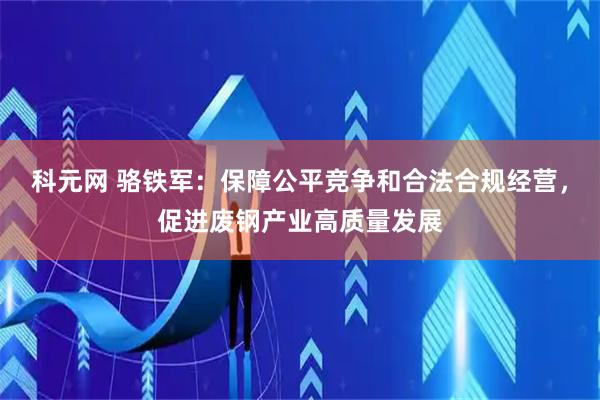 科元网 骆铁军：保障公平竞争和合法合规经营，促进废钢产业高质量发展