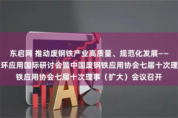 东启网 推动废钢铁产业高质量、规范化发展——第十七届中国金属循环应用国际研讨会暨中国废钢铁应用协会七届十次理事（扩大）会议召开