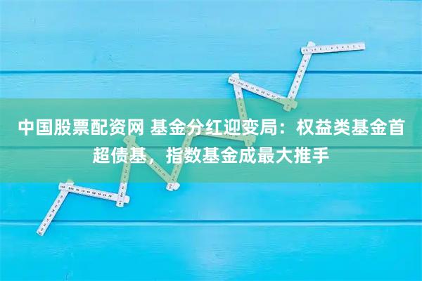 中国股票配资网 基金分红迎变局：权益类基金首超债基，指数基金成最大推手