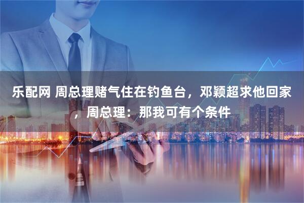 乐配网 周总理赌气住在钓鱼台，邓颖超求他回家，周总理：那我可有个条件
