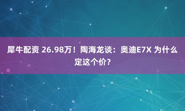 犀牛配资 26.98万！陶海龙谈：奥迪E7X 为什么定这个价？