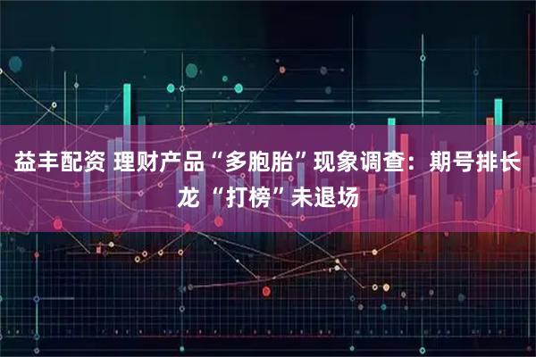 益丰配资 理财产品“多胞胎”现象调查:期号排长龙 “打榜”未退场