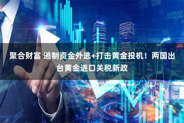 聚合财富 遏制资金外逃+打击黄金投机！两国出台黄金进口关税新政