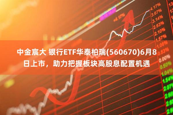 中金宸大 银行ETF华泰柏瑞(560670)6月8日上市，助力把握板块高股息配置机遇