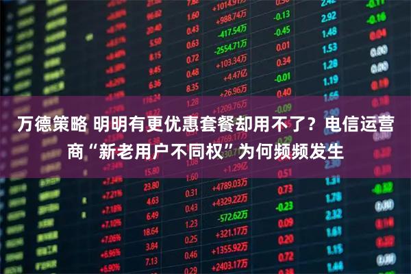 万德策略 明明有更优惠套餐却用不了？电信运营商“新老用户不同权”为何频频发生