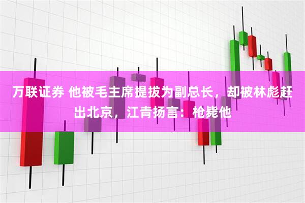 万联证券 他被毛主席提拔为副总长，却被林彪赶出北京，江青扬言：枪毙他