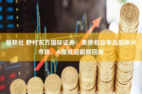 股联社 野村东方国际证券：美债收益率压制新兴市场，A股或迎超额回报