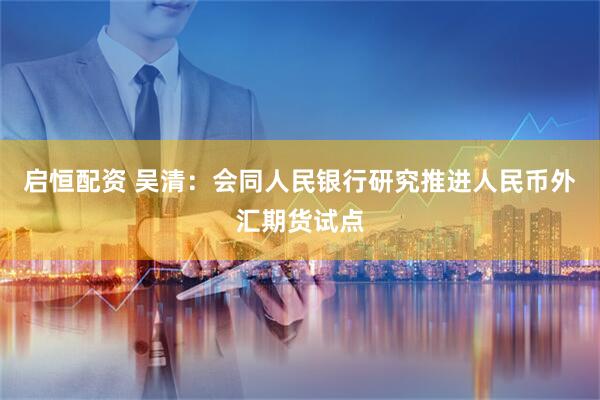 启恒配资 吴清：会同人民银行研究推进人民币外汇期货试点