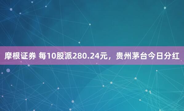摩根证券 每10股派280.24元，贵州茅台今日分红