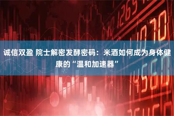 诚信双盈 院士解密发酵密码：米酒如何成为身体健康的“温和加速器”