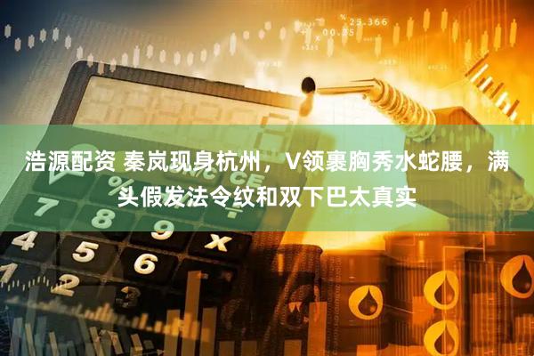 浩源配资 秦岚现身杭州，V领裹胸秀水蛇腰，满头假发法令纹和双下巴太真实