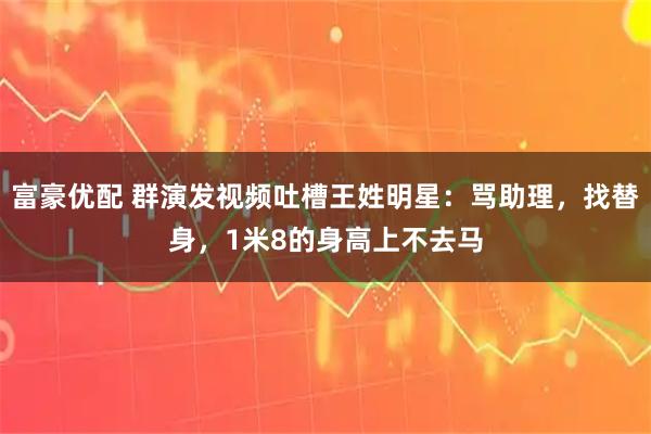 富豪优配 群演发视频吐槽王姓明星：骂助理，找替身，1米8的身高上不去马