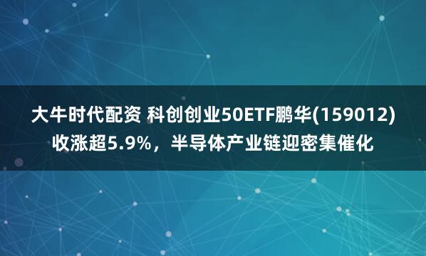 大牛时代配资 科创创业50ETF鹏华(159012)收涨超5.9%，半导体产业链迎密集催化