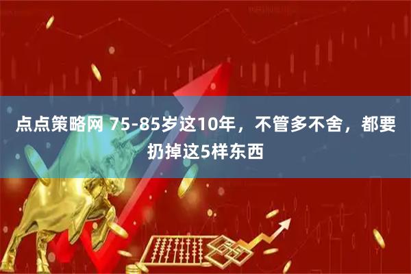 点点策略网 75-85岁这10年,不管多不舍,都要扔掉这5样东西