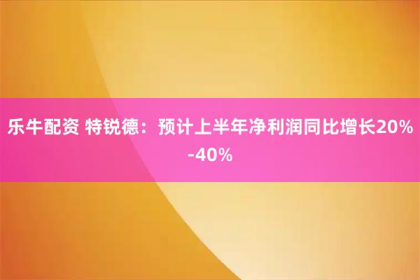 乐牛配资 特锐德：预计上半年净利润同比增长20%-40%