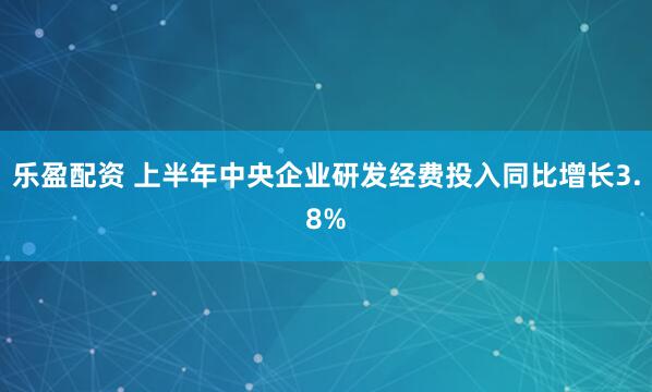 乐盈配资 上半年中央企业研发经费投入同比增长3.8%